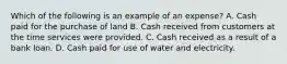 Which of the following is an example of an expense? A. Cash paid for the purchase of land B. Cash received from customers at the time services were provided. C. Cash received as a result of a bank loan. D. Cash paid for use of water and electricity.