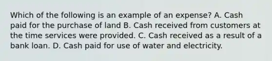 Which of the following is an example of an expense? A. Cash paid for the purchase of land B. Cash received from customers at the time services were provided. C. Cash received as a result of a bank loan. D. Cash paid for use of water and electricity.