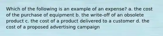 Which of the following is an example of an expense? a. the cost of the purchase of equipment b. the write-off of an obsolete product c. the cost of a product delivered to a customer d. the cost of a proposed advertising campaign