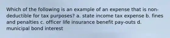 Which of the following is an example of an expense that is non-deductible for tax purposes? a. state income tax expense b. fines and penalties c. officer life insurance benefit pay-outs d. municipal bond interest