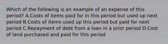 Which of the following is an example of an expense of this period? A.Costs of items paid for in this period but used up next period B.Costs of items used up this period but paid for next period C.Repayment of debt from a loan in a prior period D.Cost of land purchased and paid for this period