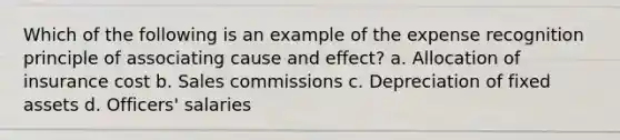 Which of the following is an example of the expense recognition principle of associating cause and effect? a. Allocation of insurance cost b. Sales commissions c. Depreciation of fixed assets d. Officers' salaries