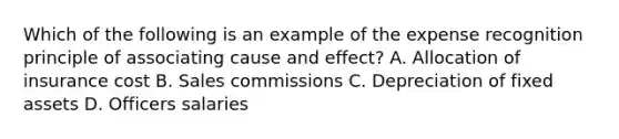 Which of the following is an example of the expense recognition principle of associating cause and effect? A. Allocation of insurance cost B. Sales commissions C. Depreciation of fixed assets D. Officers salaries