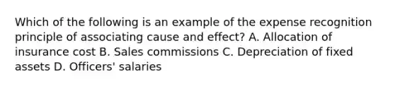 Which of the following is an example of the expense recognition principle of associating cause and effect? A. Allocation of insurance cost B. Sales commissions C. Depreciation of fixed assets D. Officers' salaries