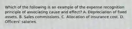 Which of the following is an example of the expense recognition principle of associating cause and effect? A. Depreciation of fixed assets. B. Sales commissions. C. Allocation of insurance cost. D. Officers' salaries.