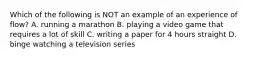 Which of the following is NOT an example of an experience of flow? A. running a marathon B. playing a video game that requires a lot of skill C. writing a paper for 4 hours straight D. binge watching a television series