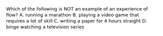 Which of the following is NOT an example of an experience of flow? A. running a marathon B. playing a video game that requires a lot of skill C. writing a paper for 4 hours straight D. binge watching a television series