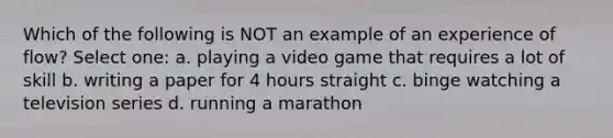 Which of the following is NOT an example of an experience of flow? Select one: a. playing a video game that requires a lot of skill b. writing a paper for 4 hours straight c. binge watching a television series d. running a marathon