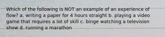 Which of the following is NOT an example of an experience of flow? a. writing a paper for 4 hours straight b. playing a video game that requires a lot of skill c. binge watching a television show d. running a marathon