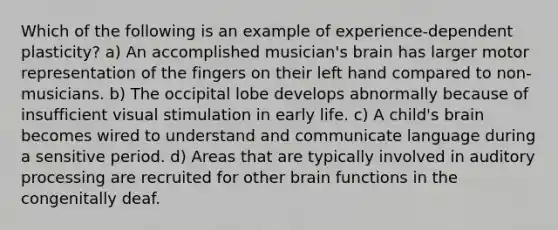 Which of the following is an example of experience-dependent plasticity? a) An accomplished musician's brain has larger motor representation of the fingers on their left hand compared to non-musicians. b) The occipital lobe develops abnormally because of insufficient visual stimulation in early life. c) A child's brain becomes wired to understand and communicate language during a sensitive period. d) Areas that are typically involved in auditory processing are recruited for other brain functions in the congenitally deaf.