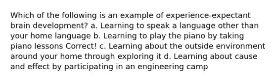 Which of the following is an example of experience-expectant brain development? a. Learning to speak a language other than your home language b. Learning to play the piano by taking piano lessons Correct! c. Learning about the outside environment around your home through exploring it d. Learning about cause and effect by participating in an engineering camp