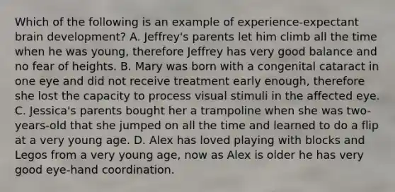 Which of the following is an example of experience-expectant brain development? A. Jeffrey's parents let him climb all the time when he was young, therefore Jeffrey has very good balance and no fear of heights. B. Mary was born with a congenital cataract in one eye and did not receive treatment early enough, therefore she lost the capacity to process visual stimuli in the affected eye. C. Jessica's parents bought her a trampoline when she was two-years-old that she jumped on all the time and learned to do a flip at a very young age. D. Alex has loved playing with blocks and Legos from a very young age, now as Alex is older he has very good eye-hand coordination.