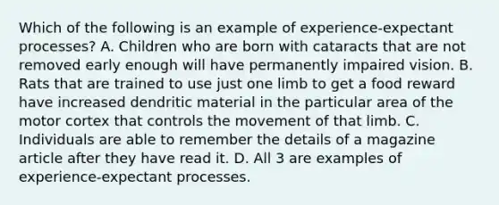 Which of the following is an example of experience-expectant processes? A. Children who are born with cataracts that are not removed early enough will have permanently impaired vision. B. Rats that are trained to use just one limb to get a food reward have increased dendritic material in the particular area of the motor cortex that controls the movement of that limb. C. Individuals are able to remember the details of a magazine article after they have read it. D. All 3 are examples of experience-expectant processes.