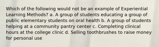 Which of the following would not be an example of Experiential Learning Methods? a. A group of students educating a group of public elementary students on oral health b. A group of students helping at a community pantry center c. Completing clinical hours at the college clinic d. Selling toothbrushes to raise money for personal use