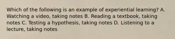 Which of the following is an example of experiential learning? A. Watching a video, taking notes B. Reading a textbook, taking notes C. Testing a hypothesis, taking notes D. Listening to a lecture, taking notes