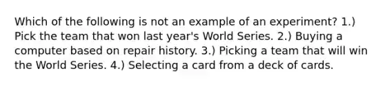 Which of the following is not an example of an experiment? 1.) Pick the team that won last year's World Series. 2.) Buying a computer based on repair history. 3.) Picking a team that will win the World Series. 4.) Selecting a card from a deck of cards.