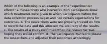 Which of the following is an example of the "experimenter effect?" a. Researchers who interacted with participants knew which treatments were given to which participants before the data collection process began and had certain expectations for outcomes. b. The researchers were not properly trained on how to record the data and this affected the accuracy of the results. c. The results of a study confirmed what the researcher was hoping they would confirm. d. The participants wanted to please the researchers and adjusted their responses accordingly.