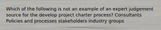 Which of the following is not an example of an expert judgement source for the develop project charter process? Consultants Policies and processes stakeholders industry groups