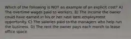 Which of the following is NOT an example of an explicit cost? A) The overtime wages paid to workers. B) The income the owner could have earned in his or her next best employment opportunity. C) The salaries paid to the managers who help run the business. D) The rent the owner pays each month to lease office space