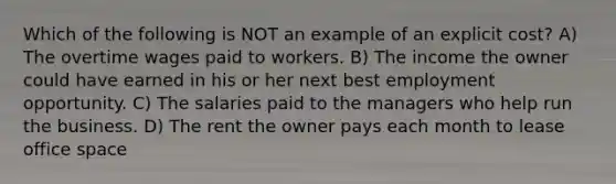 Which of the following is NOT an example of an explicit cost? A) The overtime wages paid to workers. B) The income the owner could have earned in his or her next best employment opportunity. C) The salaries paid to the managers who help run the business. D) The rent the owner pays each month to lease office space