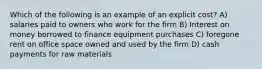 Which of the following is an example of an explicit cost? A) salaries paid to owners who work for the firm B) Interest on money borrowed to finance equipment purchases C) foregone rent on office space owned and used by the firm D) cash payments for raw materials