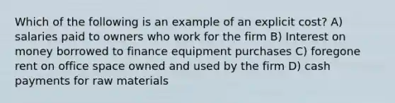 Which of the following is an example of an explicit cost? A) salaries paid to owners who work for the firm B) Interest on money borrowed to finance equipment purchases C) foregone rent on office space owned and used by the firm D) cash payments for raw materials