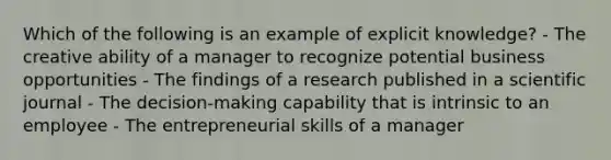 Which of the following is an example of explicit knowledge? - The creative ability of a manager to recognize potential business opportunities - The findings of a research published in a scientific journal - The decision-making capability that is intrinsic to an employee - The entrepreneurial skills of a manager