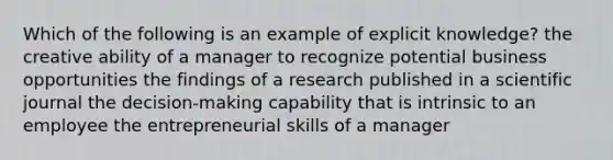 Which of the following is an example of explicit knowledge? the creative ability of a manager to recognize potential business opportunities the findings of a research published in a scientific journal the decision-making capability that is intrinsic to an employee the entrepreneurial skills of a manager