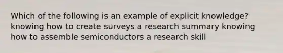 Which of the following is an example of explicit knowledge? knowing how to create surveys a research summary knowing how to assemble semiconductors a research skill