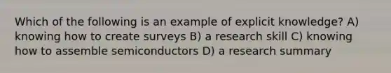 Which of the following is an example of explicit knowledge? A) knowing how to create surveys B) a research skill C) knowing how to assemble semiconductors D) a research summary