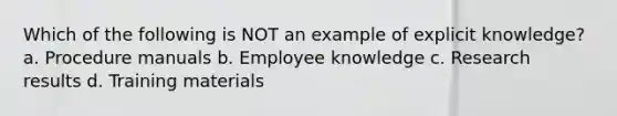 Which of the following is NOT an example of explicit knowledge? a. Procedure manuals b. Employee knowledge c. Research results d. Training materials