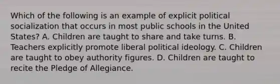 Which of the following is an example of explicit political socialization that occurs in most public schools in the United States? A. Children are taught to share and take turns. B. Teachers explicitly promote liberal political ideology. C. Children are taught to obey authority figures. D. Children are taught to recite the Pledge of Allegiance.