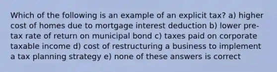 Which of the following is an example of an explicit tax? a) higher cost of homes due to mortgage interest deduction b) lower pre-tax rate of return on municipal bond c) taxes paid on corporate taxable income d) cost of restructuring a business to implement a tax planning strategy e) none of these answers is correct