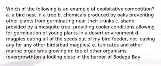 Which of the following is an example of exploitative competition? a. a bird nest in a tree b. chemicals produced by oaks preventing other plants from germinating near their trunks c. shade provided by a mesquite tree, providing cooler conditions allowing for germination of young plants in a desert environment d. magpies eating all of the seeds out of my bird feeder, not leaving any for any other birds(bad magpies) e. tunicates and other marine organisms growing on top of other organisms (overgrowth)on a fouling plate in the harbor of Bodega Bay