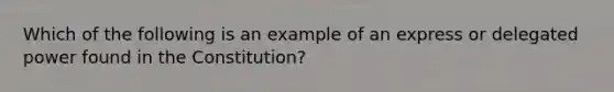 Which of the following is an example of an express or delegated power found in the Constitution?