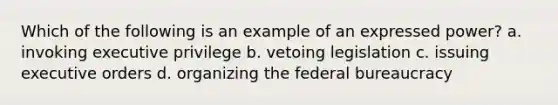 Which of the following is an example of an expressed power? a. invoking executive privilege b. vetoing legislation c. issuing executive orders d. organizing the federal bureaucracy