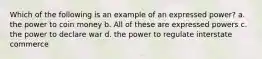 Which of the following is an example of an expressed power? a. the power to coin money b. All of these are expressed powers c. the power to declare war d. the power to regulate interstate commerce