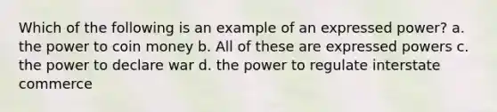 Which of the following is an example of an expressed power? a. the power to coin money b. All of these are expressed powers c. the power to declare war d. the power to regulate interstate commerce