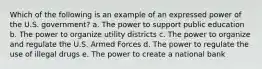 Which of the following is an example of an expressed power of the U.S. government? a. The power to support public education b. The power to organize utility districts c. The power to organize and regulate the U.S. Armed Forces d. The power to regulate the use of illegal drugs e. The power to create a national bank