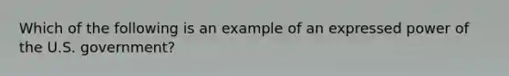 Which of the following is an example of an expressed power of the U.S. government?