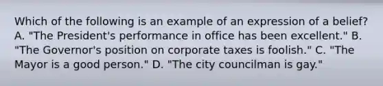 Which of the following is an example of an expression of a belief? A. "The President's performance in office has been excellent." B. "The Governor's position on corporate taxes is foolish." C. "The Mayor is a good person." D. "The city councilman is gay."