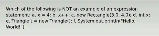 Which of the following is NOT an example of an expression statement: a. x = 4; b. x++; c. new Rectangle(3.0, 4.0); d. int x; e. Triangle t = new Triangle(); f. System.out.println("Hello, World!");