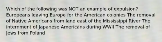 Which of the following was NOT an example of expulsion? Europeans leaving Europe for the American colonies The removal of Native Americans from land east of the Mississippi River The internment of Japanese Americans during WWII The removal of Jews from Poland