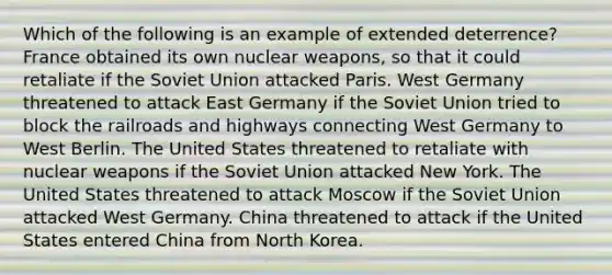 Which of the following is an example of extended deterrence? France obtained its own nuclear weapons, so that it could retaliate if the Soviet Union attacked Paris. West Germany threatened to attack East Germany if the Soviet Union tried to block the railroads and highways connecting West Germany to West Berlin. The United States threatened to retaliate with nuclear weapons if the Soviet Union attacked New York. The United States threatened to attack Moscow if the Soviet Union attacked West Germany. China threatened to attack if the United States entered China from North Korea.