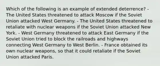 Which of the following is an example of extended deterrence? - The United States threatened to attack Moscow if the Soviet Union attacked West Germany. - The United States threatened to retaliate with nuclear weapons if the Soviet Union attacked New York. - West Germany threatened to attack East Germany if the Soviet Union tried to block the railroads and highways connecting West Germany to West Berlin. - France obtained its own nuclear weapons, so that it could retaliate if the Soviet Union attacked Paris.