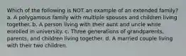 Which of the following is NOT an example of an extended family? a. A polygamous family with multiple spouses and children living together. b. A person living with their aunt and uncle while enrolled in university. c. Three generations of grandparents, parents, and children living together. d. A married couple living with their two children.