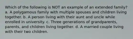 Which of the following is NOT an example of an extended family? a. A polygamous family with multiple spouses and children living together. b. A person living with their aunt and uncle while enrolled in university. c. Three generations of grandparents, parents, and children living together. d. A married couple living with their two children.