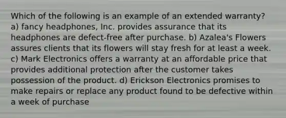 Which of the following is an example of an extended warranty? a) fancy headphones, Inc. provides assurance that its headphones are defect-free after purchase. b) Azalea's Flowers assures clients that its flowers will stay fresh for at least a week. c) Mark Electronics offers a warranty at an affordable price that provides additional protection after the customer takes possession of the product. d) Erickson Electronics promises to make repairs or replace any product found to be defective within a week of purchase