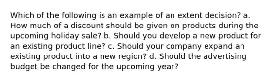 Which of the following is an example of an extent decision? a. How much of a discount should be given on products during the upcoming holiday sale? b. Should you develop a new product for an existing product line? c. Should your company expand an existing product into a new region? d. Should the advertising budget be changed for the upcoming year?