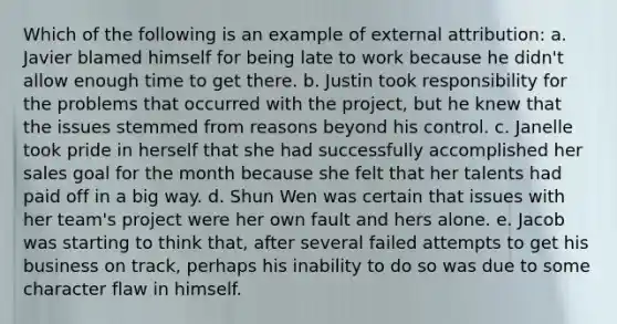 Which of the following is an example of external attribution: a. Javier blamed himself for being late to work because he didn't allow enough time to get there. b. Justin took responsibility for the problems that occurred with the project, but he knew that the issues stemmed from reasons beyond his control. c. Janelle took pride in herself that she had successfully accomplished her sales goal for the month because she felt that her talents had paid off in a big way. d. Shun Wen was certain that issues with her team's project were her own fault and hers alone. e. Jacob was starting to think that, after several failed attempts to get his business on track, perhaps his inability to do so was due to some character flaw in himself.